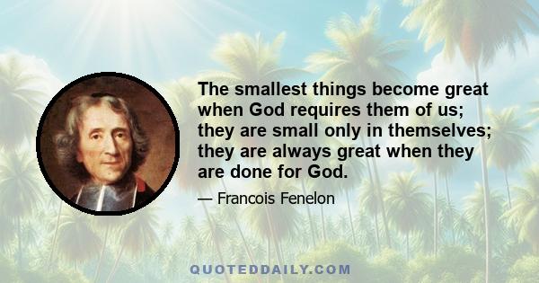 The smallest things become great when God requires them of us; they are small only in themselves; they are always great when they are done for God.