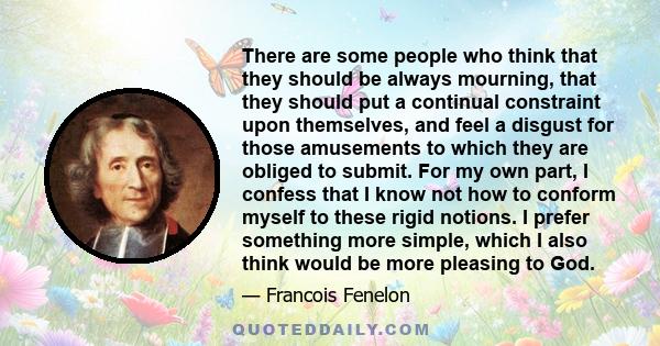 There are some people who think that they should be always mourning, that they should put a continual constraint upon themselves, and feel a disgust for those amusements to which they are obliged to submit. For my own