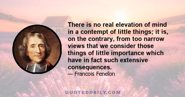 There is no real elevation of mind in a contempt of little things; it is, on the contrary, from too narrow views that we consider those things of little importance which have in fact such extensive consequences.