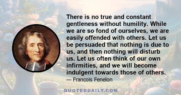 There is no true and constant gentleness without humility. While we are so fond of ourselves, we are easily offended with others. Let us be persuaded that nothing is due to us, and then nothing will disturb us. Let us