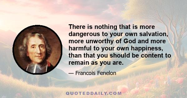 There is nothing that is more dangerous to your own salvation, more unworthy of God and more harmful to your own happiness, than that you should be content to remain as you are.