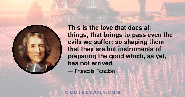 This is the love that does all things; that brings to pass even the evils we suffer; so shaping them that they are but instruments of preparing the good which, as yet, has not arrived.