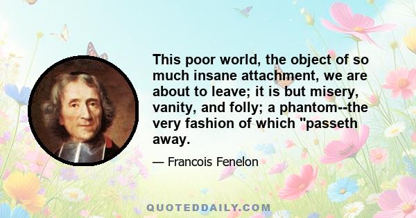 This poor world, the object of so much insane attachment, we are about to leave; it is but misery, vanity, and folly; a phantom--the very fashion of which passeth away.