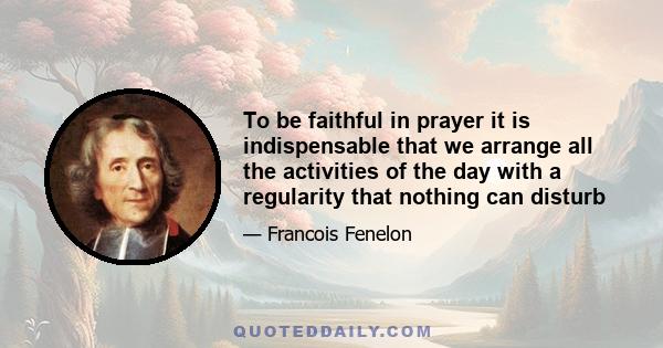 To be faithful in prayer it is indispensable that we arrange all the activities of the day with a regularity that nothing can disturb