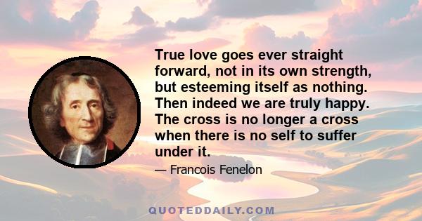 True love goes ever straight forward, not in its own strength, but esteeming itself as nothing. Then indeed we are truly happy. The cross is no longer a cross when there is no self to suffer under it.