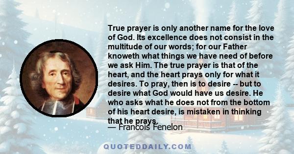 True prayer is only another name for the love of God. Its excellence does not consist in the multitude of our words; for our Father knoweth what things we have need of before we ask Him. The true prayer is that of the