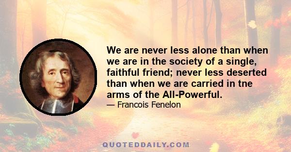 We are never less alone than when we are in the society of a single, faithful friend; never less deserted than when we are carried in tne arms of the All-Powerful.