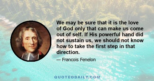 We may be sure that it is the love of God only that can make us come out of self. If His powerful hand did not sustain us, we should not know how to take the first step in that direction.