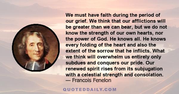 We must have faith during the period of our grief. We think that our afflictions will be greater than we can bear, but we do not know the strength of our own hearts, nor the power of God. He knows all. He knows every