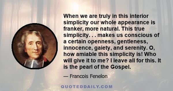 When we are truly in this interior simplicity our whole appearance is franker, more natural. This true simplicity. . . makes us conscious of a certain openness, gentleness, innocence, gaiety, and serenity. O, how