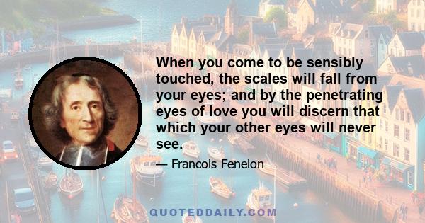 When you come to be sensibly touched, the scales will fall from your eyes; and by the penetrating eyes of love you will discern that which your other eyes will never see.