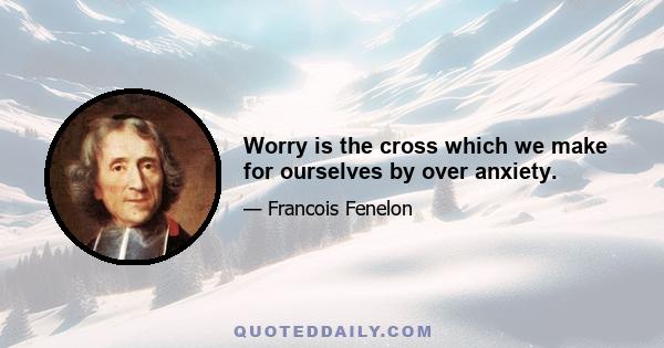 Worry is the cross which we make for ourselves by over anxiety.