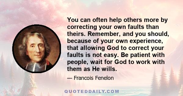 You can often help others more by correcting your own faults than theirs. Remember, and you should, because of your own experience, that allowing God to correct your faults is not easy. Be patient with people, wait for