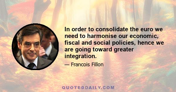 In order to consolidate the euro we need to harmonise our economic, fiscal and social policies, hence we are going toward greater integration.