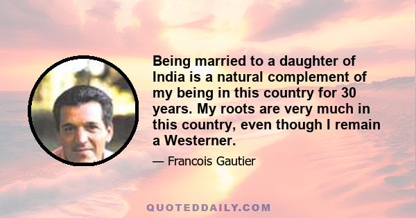 Being married to a daughter of India is a natural complement of my being in this country for 30 years. My roots are very much in this country, even though I remain a Westerner.