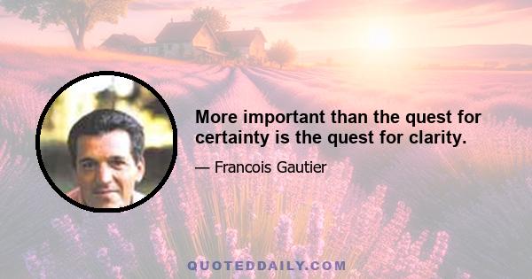 More important than the quest for certainty is the quest for clarity.