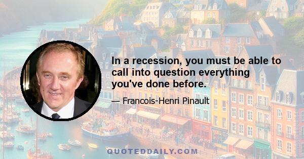 In a recession, you must be able to call into question everything you've done before.