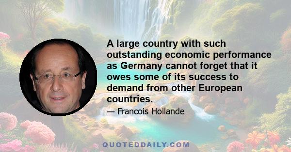 A large country with such outstanding economic performance as Germany cannot forget that it owes some of its success to demand from other European countries.