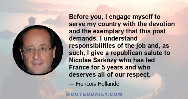 Before you, I engage myself to serve my country with the devotion and the exemplary that this post demands. I understand responsibilities of the job and, as such, I give a republican salute to Nicolas Sarkozy who has