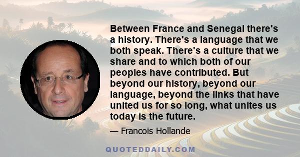 Between France and Senegal there's a history. There's a language that we both speak. There's a culture that we share and to which both of our peoples have contributed. But beyond our history, beyond our language, beyond 