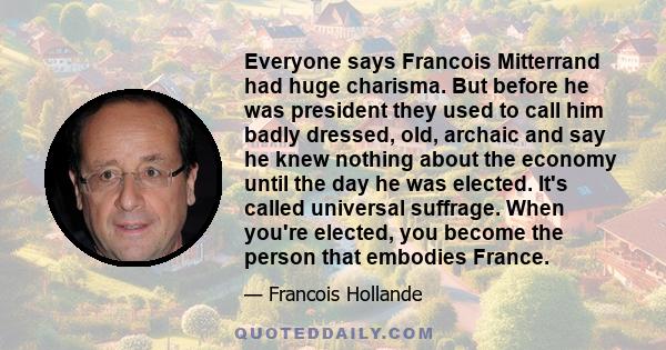 Everyone says Francois Mitterrand had huge charisma. But before he was president they used to call him badly dressed, old, archaic and say he knew nothing about the economy until the day he was elected. It's called