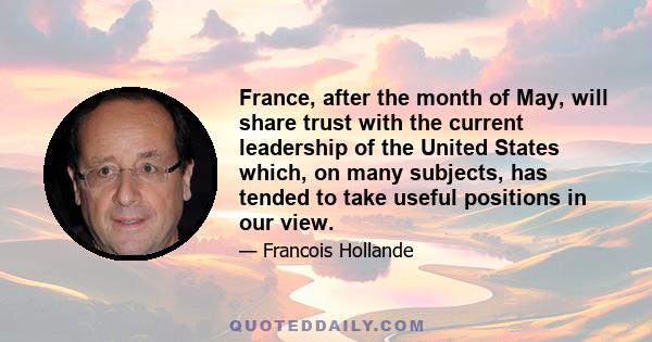 France, after the month of May, will share trust with the current leadership of the United States which, on many subjects, has tended to take useful positions in our view.