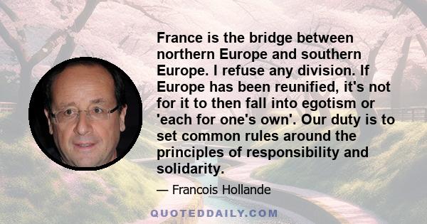 France is the bridge between northern Europe and southern Europe. I refuse any division. If Europe has been reunified, it's not for it to then fall into egotism or 'each for one's own'. Our duty is to set common rules