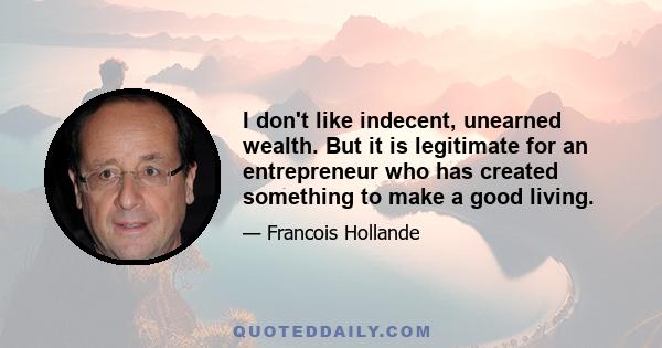 I don't like indecent, unearned wealth. But it is legitimate for an entrepreneur who has created something to make a good living.