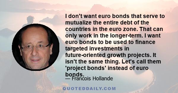 I don't want euro bonds that serve to mutualize the entire debt of the countries in the euro zone. That can only work in the longer-term. I want euro bonds to be used to finance targeted investments in future-oriented