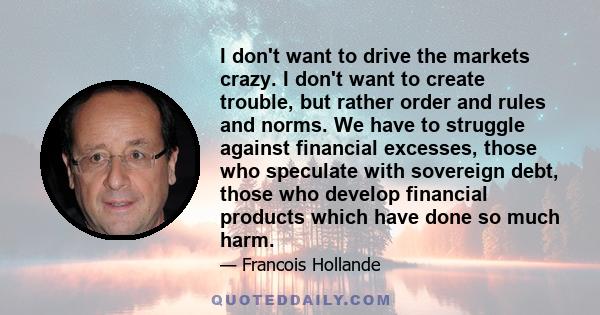 I don't want to drive the markets crazy. I don't want to create trouble, but rather order and rules and norms. We have to struggle against financial excesses, those who speculate with sovereign debt, those who develop