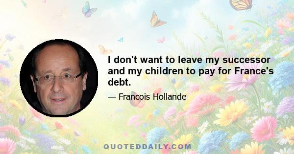 I don't want to leave my successor and my children to pay for France's debt.