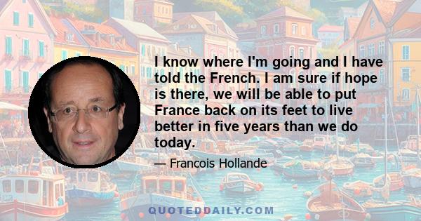 I know where I'm going and I have told the French. I am sure if hope is there, we will be able to put France back on its feet to live better in five years than we do today.