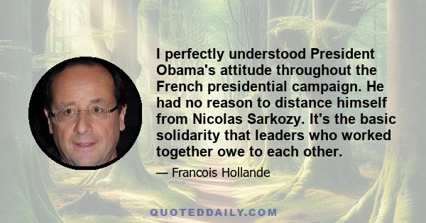 I perfectly understood President Obama's attitude throughout the French presidential campaign. He had no reason to distance himself from Nicolas Sarkozy. It's the basic solidarity that leaders who worked together owe to 