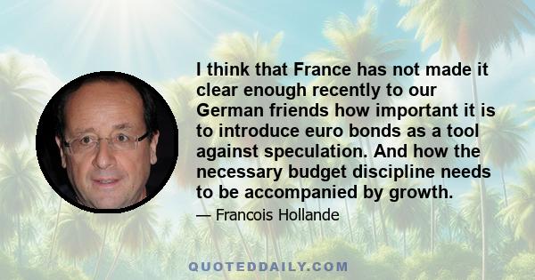 I think that France has not made it clear enough recently to our German friends how important it is to introduce euro bonds as a tool against speculation. And how the necessary budget discipline needs to be accompanied