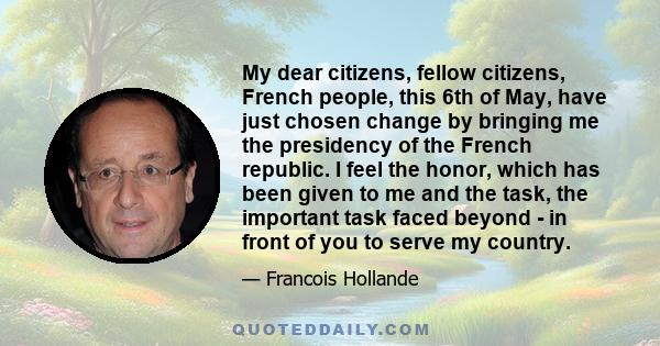 My dear citizens, fellow citizens, French people, this 6th of May, have just chosen change by bringing me the presidency of the French republic. I feel the honor, which has been given to me and the task, the important