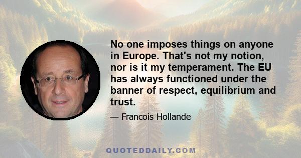 No one imposes things on anyone in Europe. That's not my notion, nor is it my temperament. The EU has always functioned under the banner of respect, equilibrium and trust.