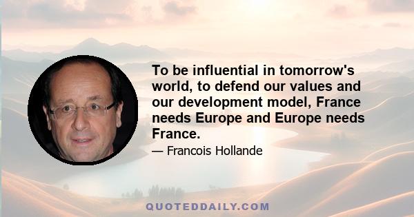 To be influential in tomorrow's world, to defend our values and our development model, France needs Europe and Europe needs France.