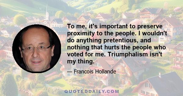 To me, it's important to preserve proximity to the people. I wouldn't do anything pretentious, and nothing that hurts the people who voted for me. Triumphalism isn't my thing.