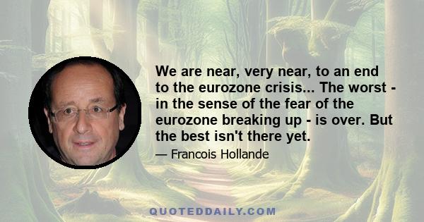 We are near, very near, to an end to the eurozone crisis... The worst - in the sense of the fear of the eurozone breaking up - is over. But the best isn't there yet.