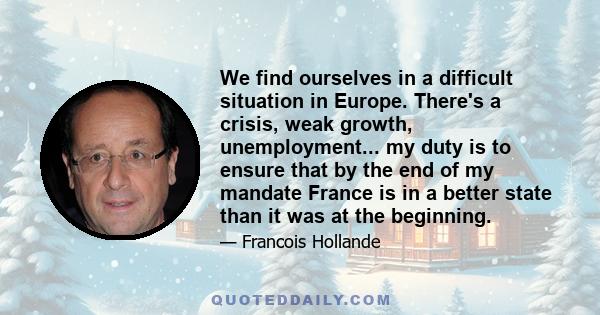 We find ourselves in a difficult situation in Europe. There's a crisis, weak growth, unemployment... my duty is to ensure that by the end of my mandate France is in a better state than it was at the beginning.