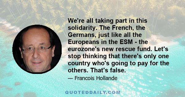 We're all taking part in this solidarity. The French, the Germans, just like all the Europeans in the ESM - the eurozone's new rescue fund. Let's stop thinking that there's only one country who's going to pay for the