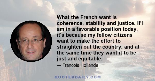 What the French want is coherence, stability and justice. If I am in a favorable position today, it's because my fellow citizens want to make the effort to straighten out the country, and at the same time they want it