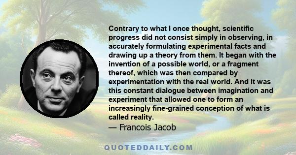 Contrary to what I once thought, scientific progress did not consist simply in observing, in accurately formulating experimental facts and drawing up a theory from them. It began with the invention of a possible world,