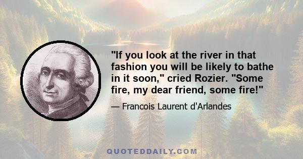 If you look at the river in that fashion you will be likely to bathe in it soon, cried Rozier. Some fire, my dear friend, some fire!