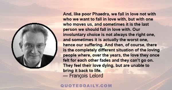 And, like poor Phaedra, we fall in love not with who we want to fall in love with, but with one who moves us, and sometimes it is the last person we should fall in love with. Our involuntary choice is not always the