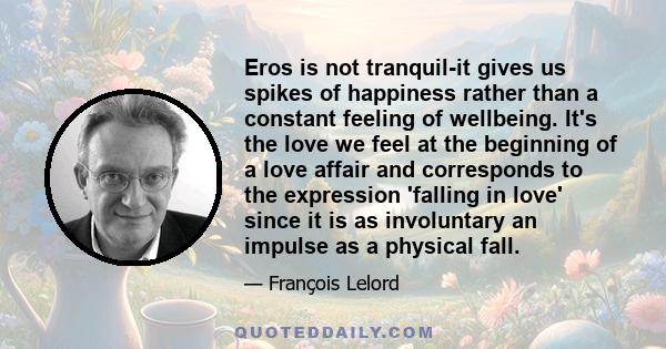 Eros is not tranquil-it gives us spikes of happiness rather than a constant feeling of wellbeing. It's the love we feel at the beginning of a love affair and corresponds to the expression 'falling in love' since it is