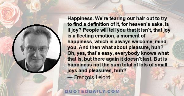 Happiness. We're tearing our hair out to try to find a definition of it, for heaven's sake. Is it joy? People will tell you that it isn't, that joy is a fleeting emotion, a moment of happiness, which is always welcome,