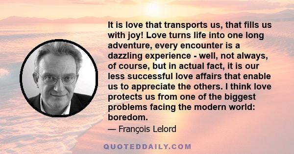 It is love that transports us, that fills us with joy! Love turns life into one long adventure, every encounter is a dazzling experience - well, not always, of course, but in actual fact, it is our less successful love