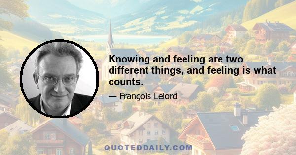 Knowing and feeling are two different things, and feeling is what counts.