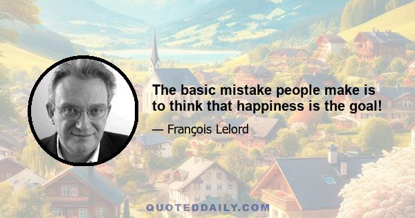 The basic mistake people make is to think that happiness is the goal!